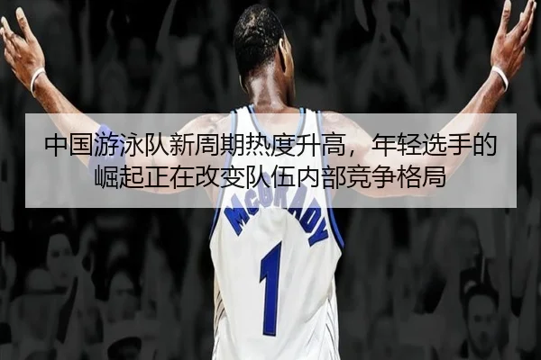中国游泳队新周期热度升高，年轻选手的崛起正在改变队伍内部竞争格局